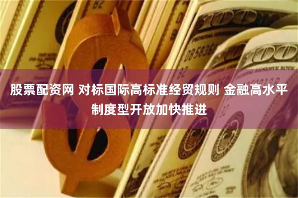 股票配资网 对标国际高标准经贸规则 金融高水平制度型开放加快推进