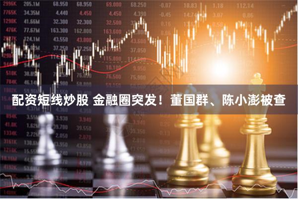 配资短线炒股 金融圈突发！董国群、陈小澎被查