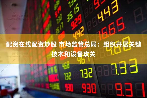 配资在线配资炒股 市场监管总局：组织开展关键技术和设备攻关
