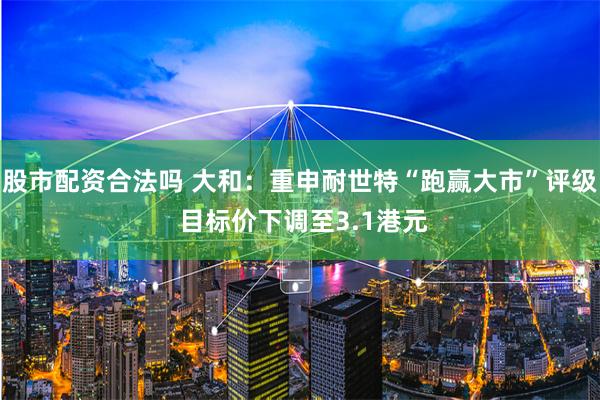 股市配资合法吗 大和：重申耐世特“跑赢大市”评级 目标价下调至3.1港元