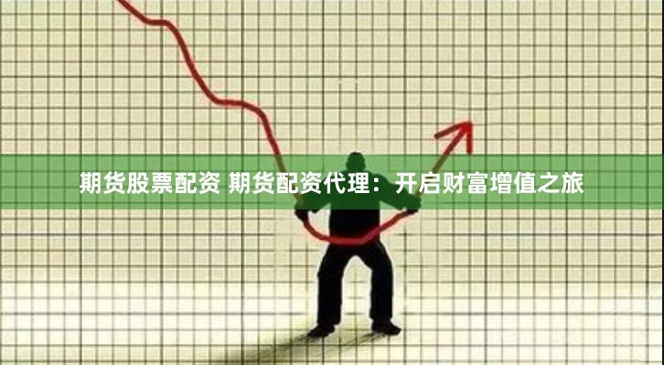 期货股票配资 期货配资代理：开启财富增值之旅