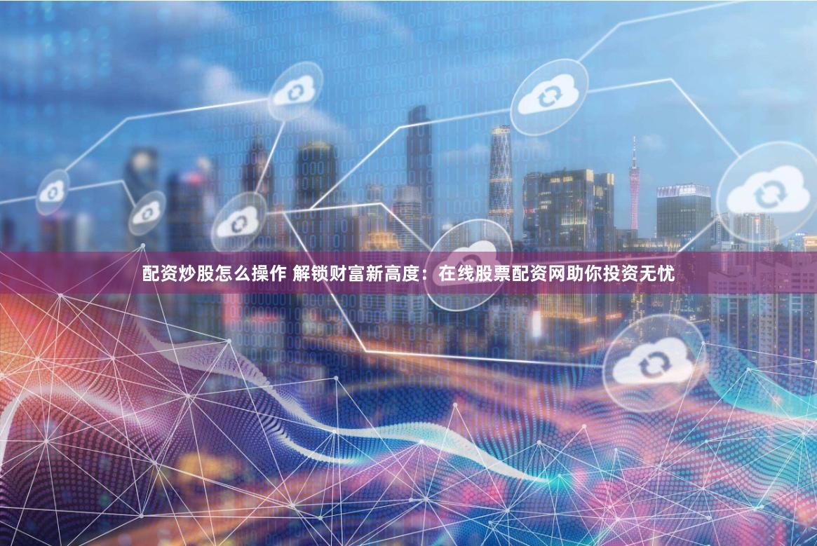 配资炒股怎么操作 解锁财富新高度：在线股票配资网助你投资无忧