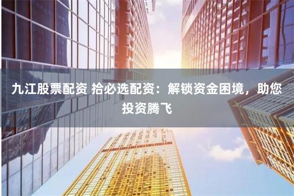 九江股票配资 拾必选配资：解锁资金困境，助您投资腾飞