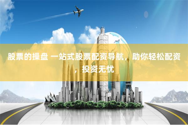 股票的操盘 一站式股票配资导航，助你轻松配资，投资无忧