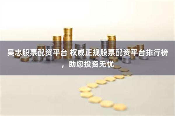 吴忠股票配资平台 权威正规股票配资平台排行榜，助您投资无忧