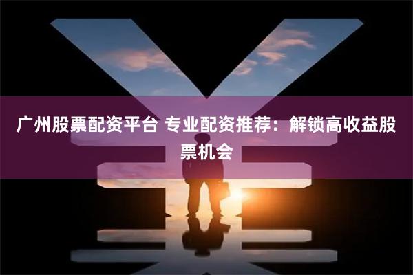 广州股票配资平台 专业配资推荐：解锁高收益股票机会