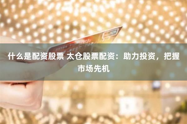 什么是配资股票 太仓股票配资：助力投资，把握市场先机