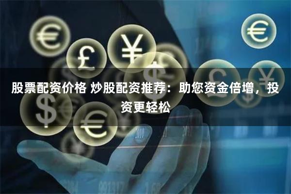 股票配资价格 炒股配资推荐：助您资金倍增，投资更轻松