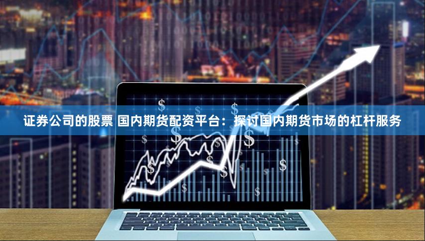 证券公司的股票 国内期货配资平台：探讨国内期货市场的杠杆服务