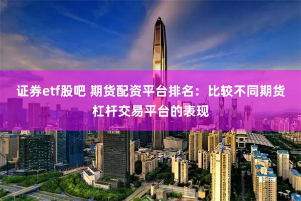 证券etf股吧 期货配资平台排名：比较不同期货杠杆交易平台的表现