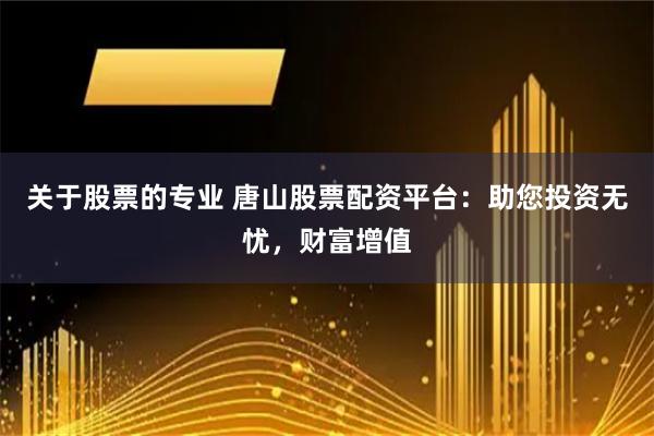 关于股票的专业 唐山股票配资平台：助您投资无忧，财富增值