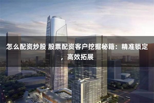 怎么配资炒股 股票配资客户挖掘秘籍：精准锁定，高效拓展