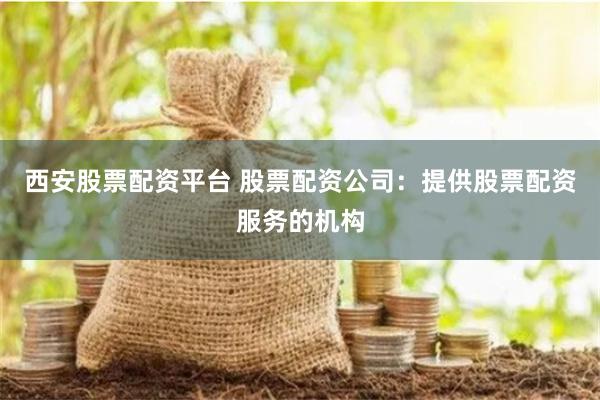 西安股票配资平台 股票配资公司：提供股票配资服务的机构