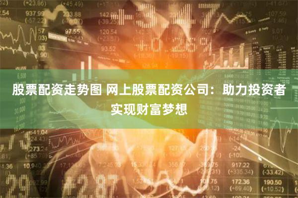 股票配资走势图 网上股票配资公司：助力投资者实现财富梦想