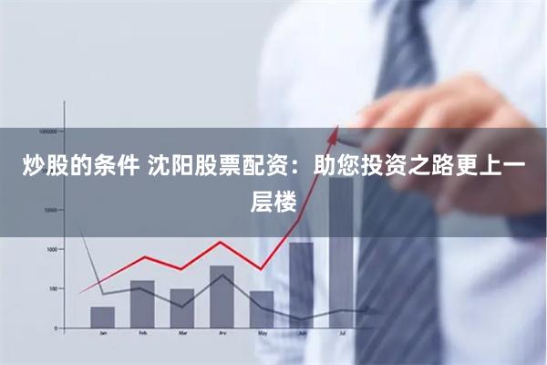 炒股的条件 沈阳股票配资：助您投资之路更上一层楼