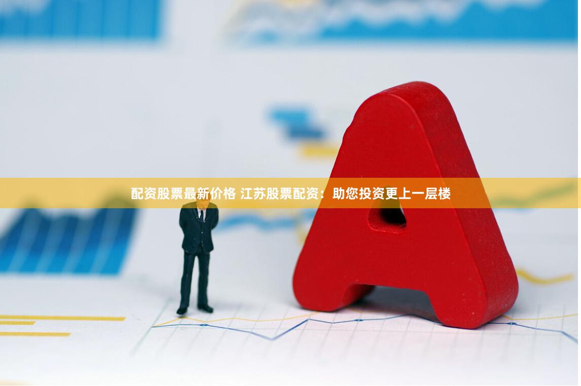 配资股票最新价格 江苏股票配资：助您投资更上一层楼
