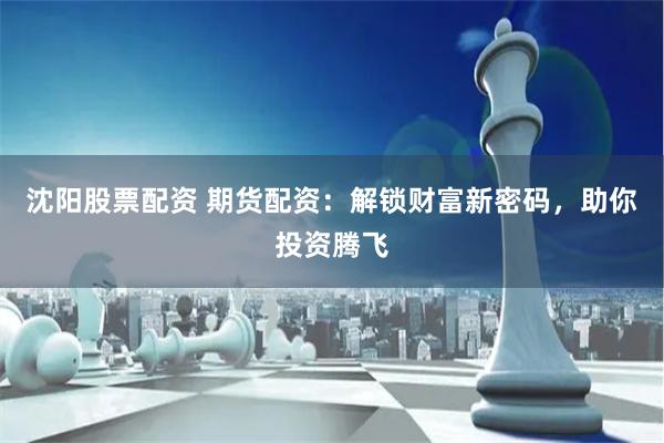 沈阳股票配资 期货配资：解锁财富新密码，助你投资腾飞