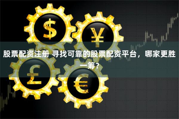 股票配资注册 寻找可靠的股票配资平台，哪家更胜一筹？