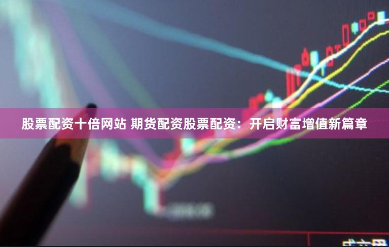 股票配资十倍网站 期货配资股票配资：开启财富增值新篇章