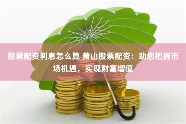 股票配资利息怎么算 萧山股票配资：助您把握市场机遇，实现财富增值