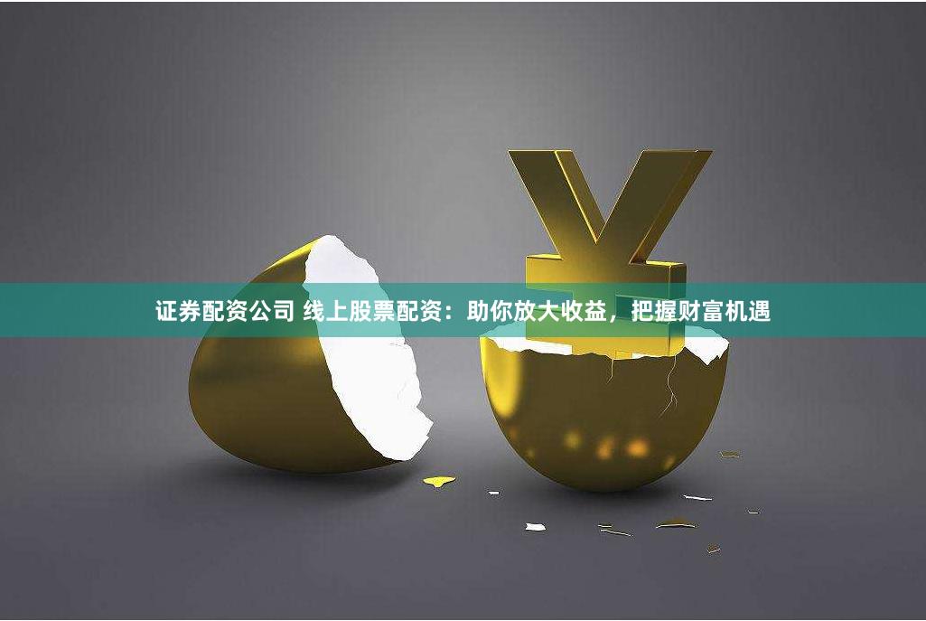 证券配资公司 线上股票配资：助你放大收益，把握财富机遇