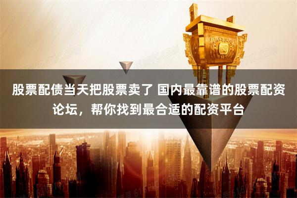 股票配债当天把股票卖了 国内最靠谱的股票配资论坛,帮你找到最合适的配资平台