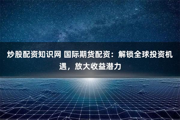 炒股配资知识网 国际期货配资:解锁全球投资机遇,放大收益潜力
