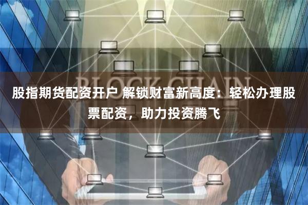 股指期货配资开户 解锁财富新高度：轻松办理股票配资，助力投资腾飞