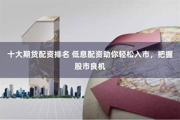 十大期货配资排名 低息配资助你轻松入市,把握股市良机
