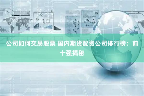公司如何交易股票 国内期货配资公司排行榜：前十强揭秘