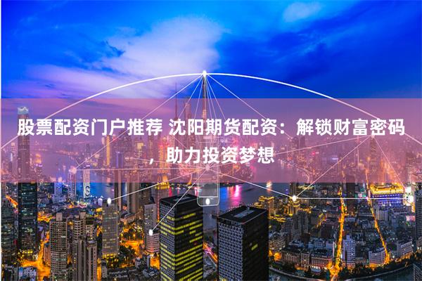 股票配资门户推荐 沈阳期货配资:解锁财富密码,助力投资梦想