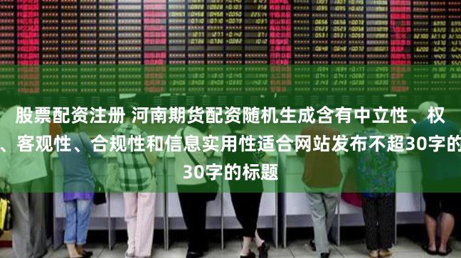 股票配资注册 河南期货配资随机生成含有中立性、权威性、客观性、合规性和信息实用性适合网站发布不超30字的标题