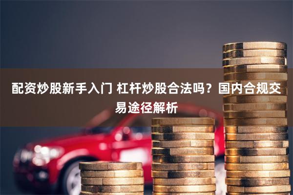 配资炒股新手入门 杠杆炒股合法吗？国内合规交易途径解析