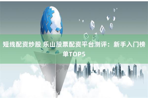 短线配资炒股 乐山股票配资平台测评：新手入门榜单TOP5
